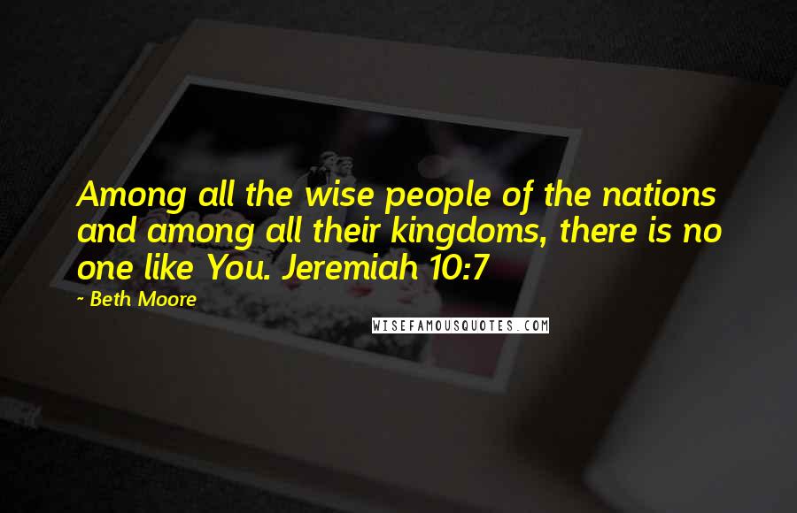 Beth Moore Quotes: Among all the wise people of the nations and among all their kingdoms, there is no one like You. Jeremiah 10:7