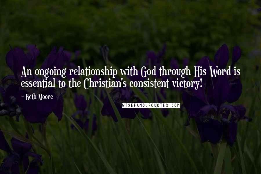 Beth Moore Quotes: An ongoing relationship with God through His Word is essential to the Christian's consistent victory!