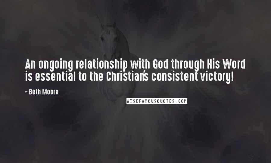 Beth Moore Quotes: An ongoing relationship with God through His Word is essential to the Christian's consistent victory!