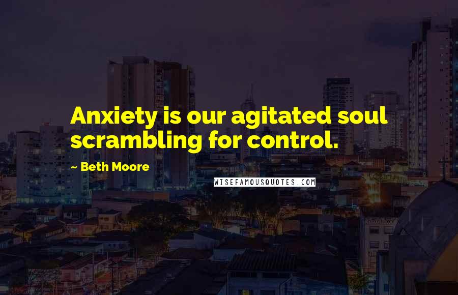 Beth Moore Quotes: Anxiety is our agitated soul scrambling for control.