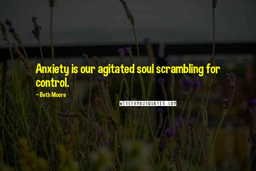 Beth Moore Quotes: Anxiety is our agitated soul scrambling for control.