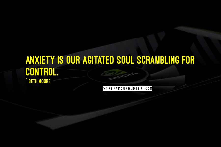 Beth Moore Quotes: Anxiety is our agitated soul scrambling for control.