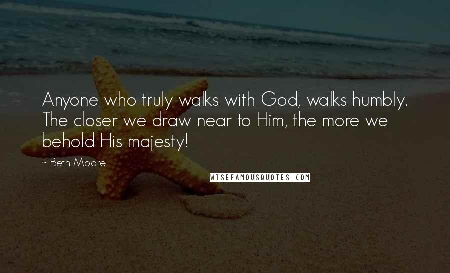 Beth Moore Quotes: Anyone who truly walks with God, walks humbly. The closer we draw near to Him, the more we behold His majesty!