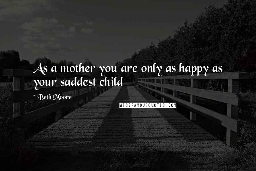 Beth Moore Quotes: As a mother you are only as happy as your saddest child