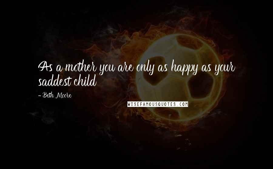 Beth Moore Quotes: As a mother you are only as happy as your saddest child