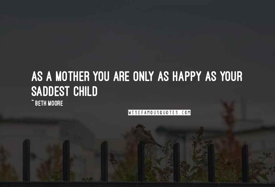 Beth Moore Quotes: As a mother you are only as happy as your saddest child