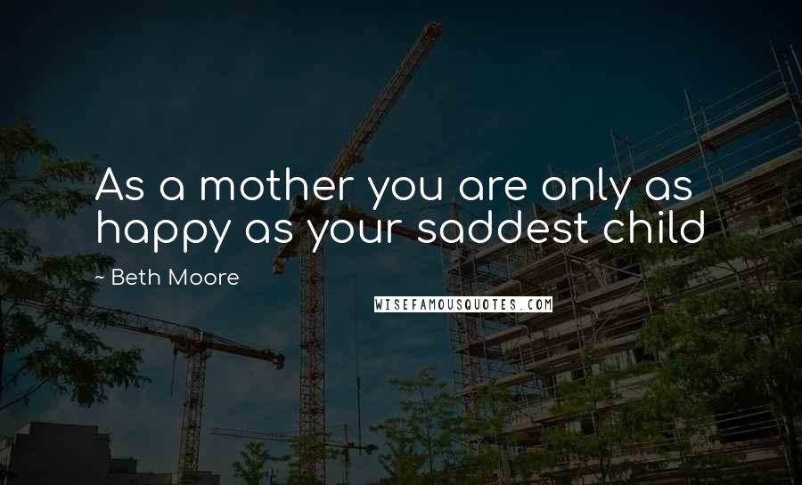 Beth Moore Quotes: As a mother you are only as happy as your saddest child