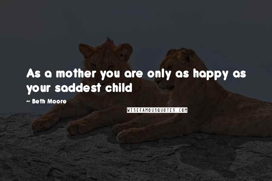 Beth Moore Quotes: As a mother you are only as happy as your saddest child