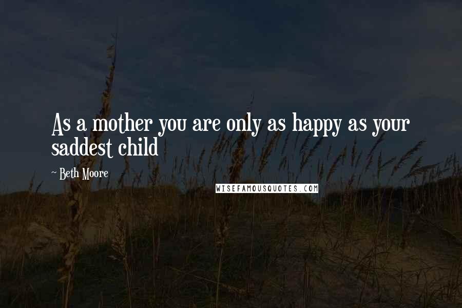 Beth Moore Quotes: As a mother you are only as happy as your saddest child