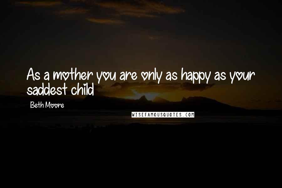 Beth Moore Quotes: As a mother you are only as happy as your saddest child