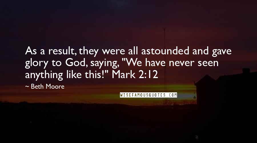 Beth Moore Quotes: As a result, they were all astounded and gave glory to God, saying, "We have never seen anything like this!" Mark 2:12