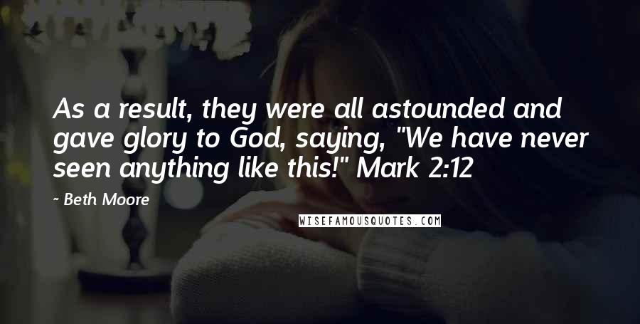 Beth Moore Quotes: As a result, they were all astounded and gave glory to God, saying, "We have never seen anything like this!" Mark 2:12