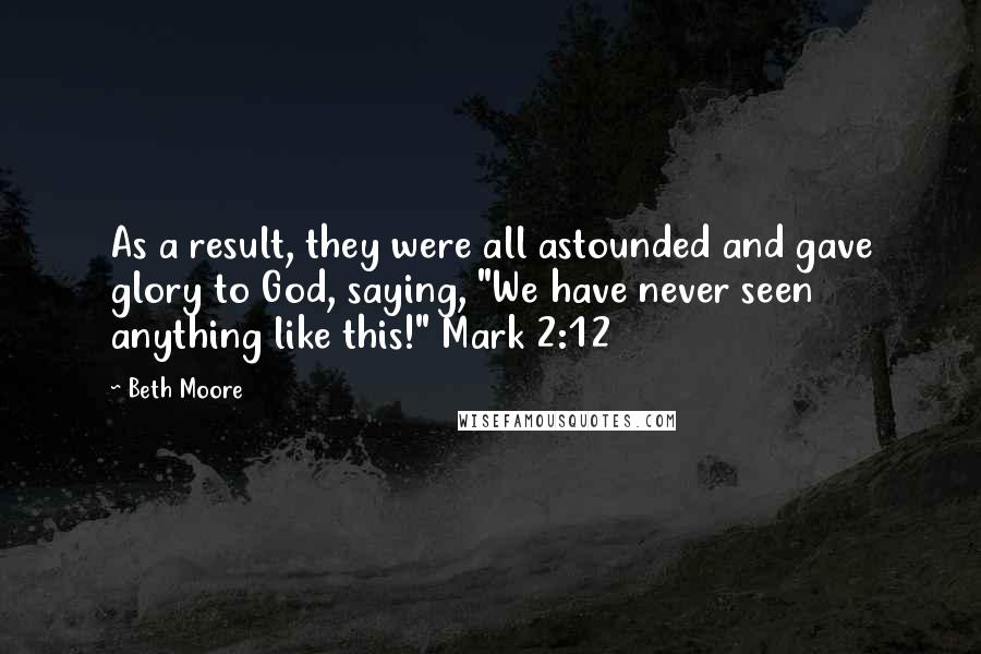 Beth Moore Quotes: As a result, they were all astounded and gave glory to God, saying, "We have never seen anything like this!" Mark 2:12