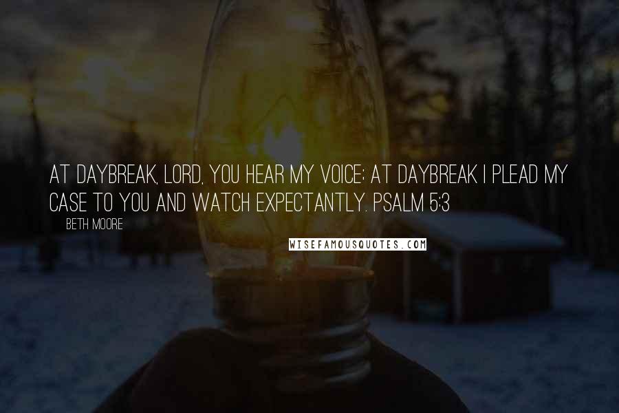 Beth Moore Quotes: At daybreak, LORD, You hear my voice; at daybreak I plead my case to You and watch expectantly. Psalm 5:3