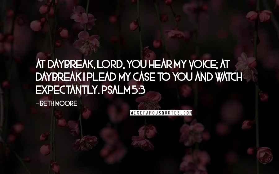 Beth Moore Quotes: At daybreak, LORD, You hear my voice; at daybreak I plead my case to You and watch expectantly. Psalm 5:3