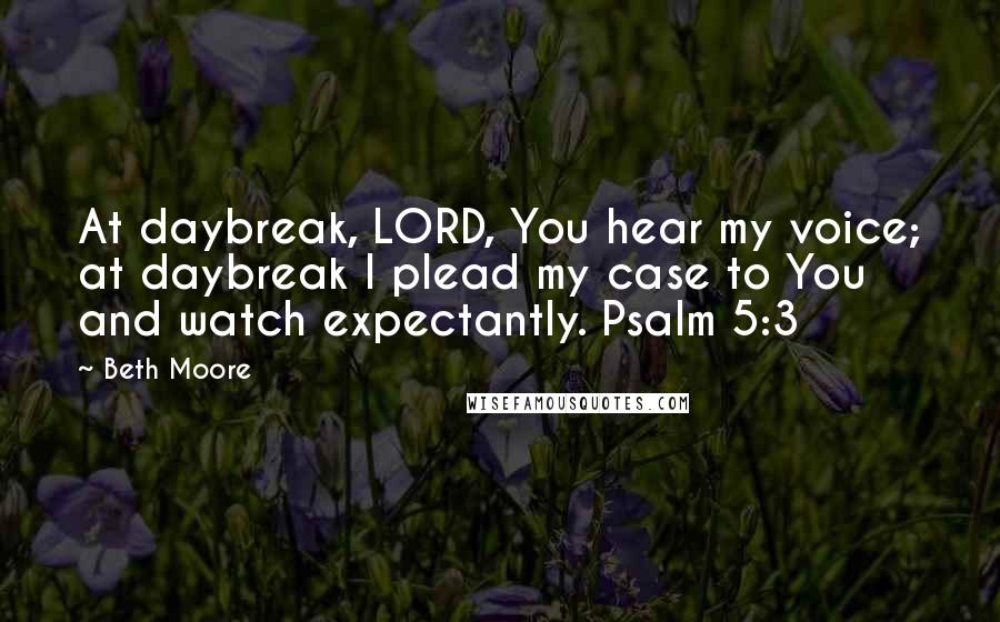 Beth Moore Quotes: At daybreak, LORD, You hear my voice; at daybreak I plead my case to You and watch expectantly. Psalm 5:3