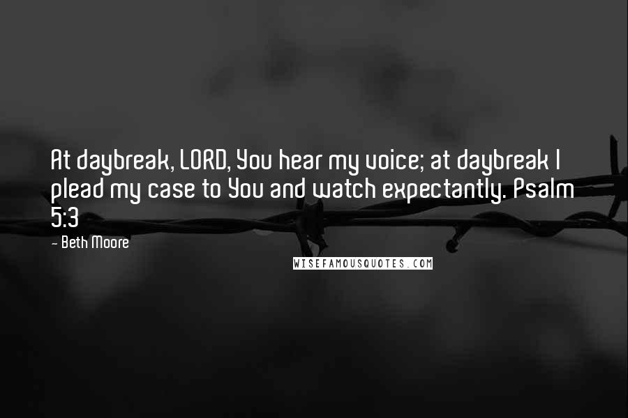 Beth Moore Quotes: At daybreak, LORD, You hear my voice; at daybreak I plead my case to You and watch expectantly. Psalm 5:3