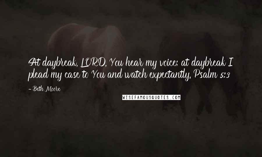 Beth Moore Quotes: At daybreak, LORD, You hear my voice; at daybreak I plead my case to You and watch expectantly. Psalm 5:3