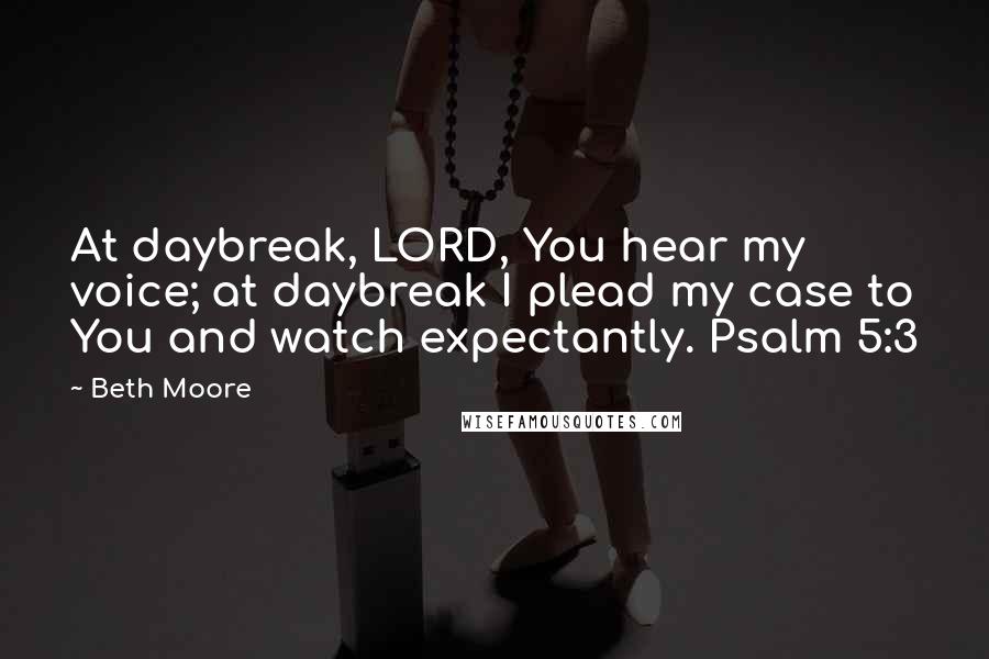 Beth Moore Quotes: At daybreak, LORD, You hear my voice; at daybreak I plead my case to You and watch expectantly. Psalm 5:3