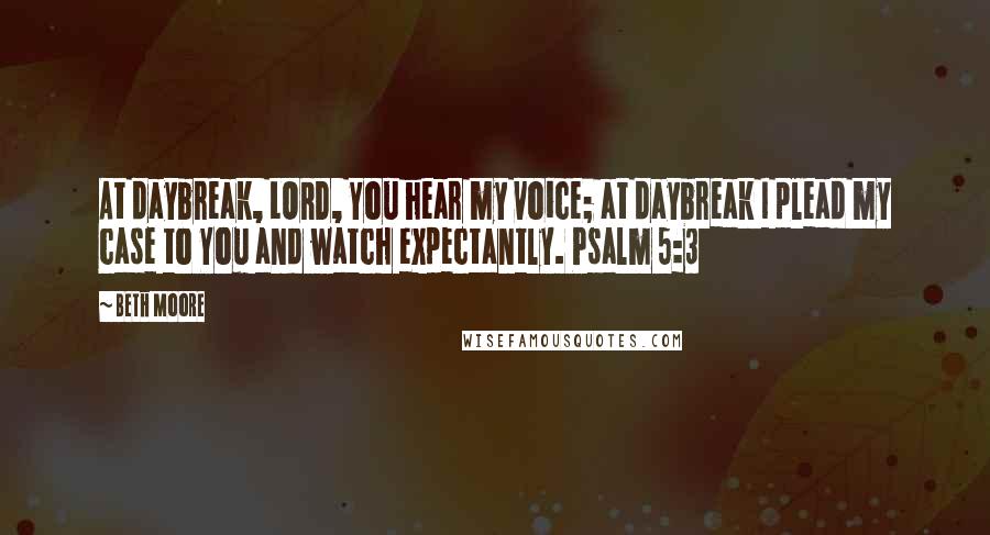 Beth Moore Quotes: At daybreak, LORD, You hear my voice; at daybreak I plead my case to You and watch expectantly. Psalm 5:3