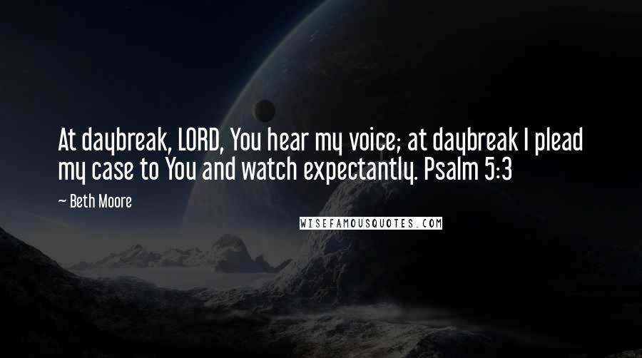 Beth Moore Quotes: At daybreak, LORD, You hear my voice; at daybreak I plead my case to You and watch expectantly. Psalm 5:3