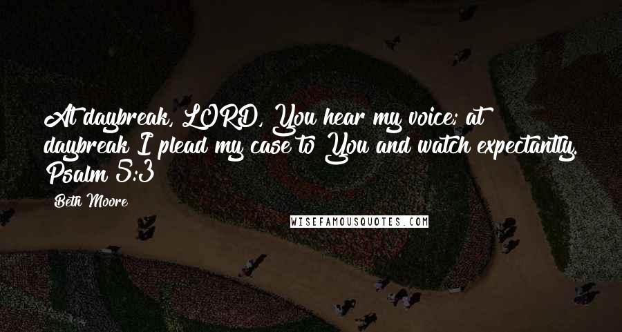 Beth Moore Quotes: At daybreak, LORD, You hear my voice; at daybreak I plead my case to You and watch expectantly. Psalm 5:3