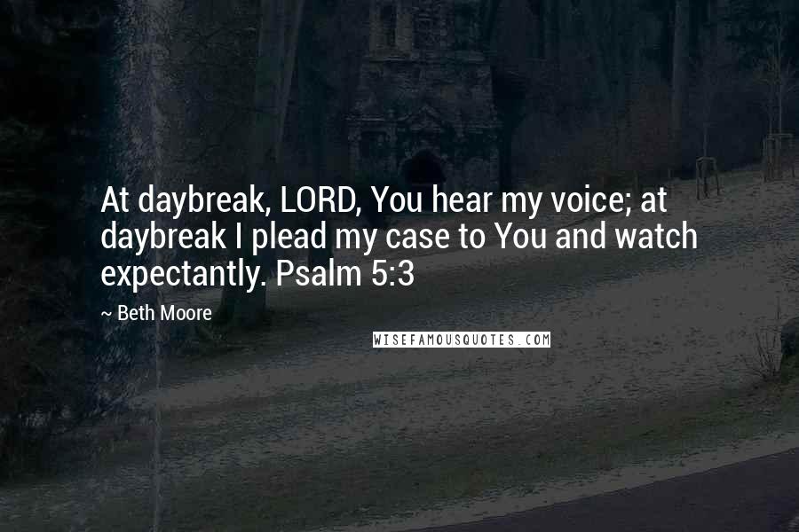 Beth Moore Quotes: At daybreak, LORD, You hear my voice; at daybreak I plead my case to You and watch expectantly. Psalm 5:3