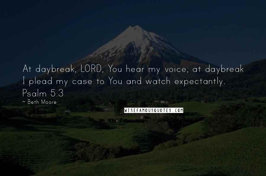 Beth Moore Quotes: At daybreak, LORD, You hear my voice; at daybreak I plead my case to You and watch expectantly. Psalm 5:3