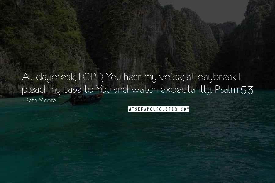 Beth Moore Quotes: At daybreak, LORD, You hear my voice; at daybreak I plead my case to You and watch expectantly. Psalm 5:3