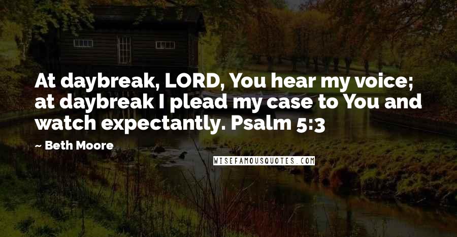 Beth Moore Quotes: At daybreak, LORD, You hear my voice; at daybreak I plead my case to You and watch expectantly. Psalm 5:3