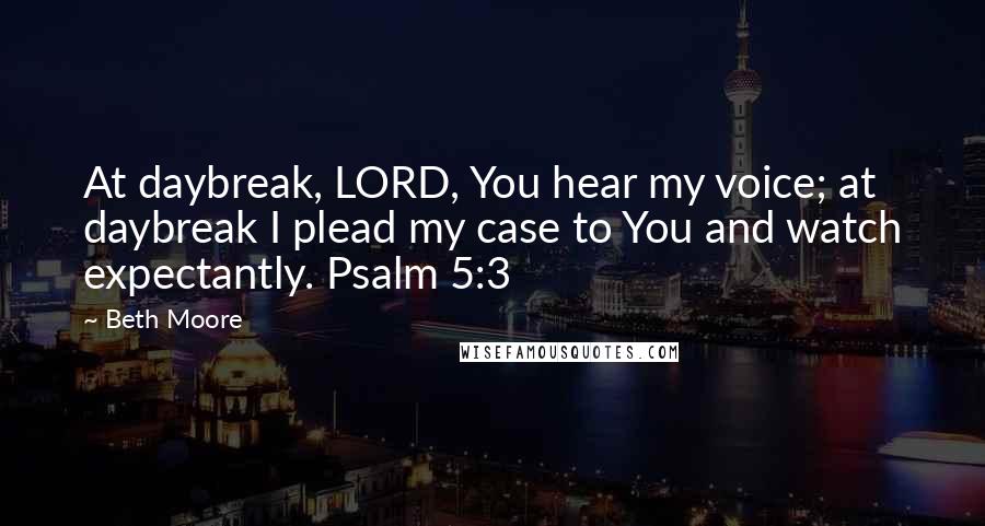 Beth Moore Quotes: At daybreak, LORD, You hear my voice; at daybreak I plead my case to You and watch expectantly. Psalm 5:3