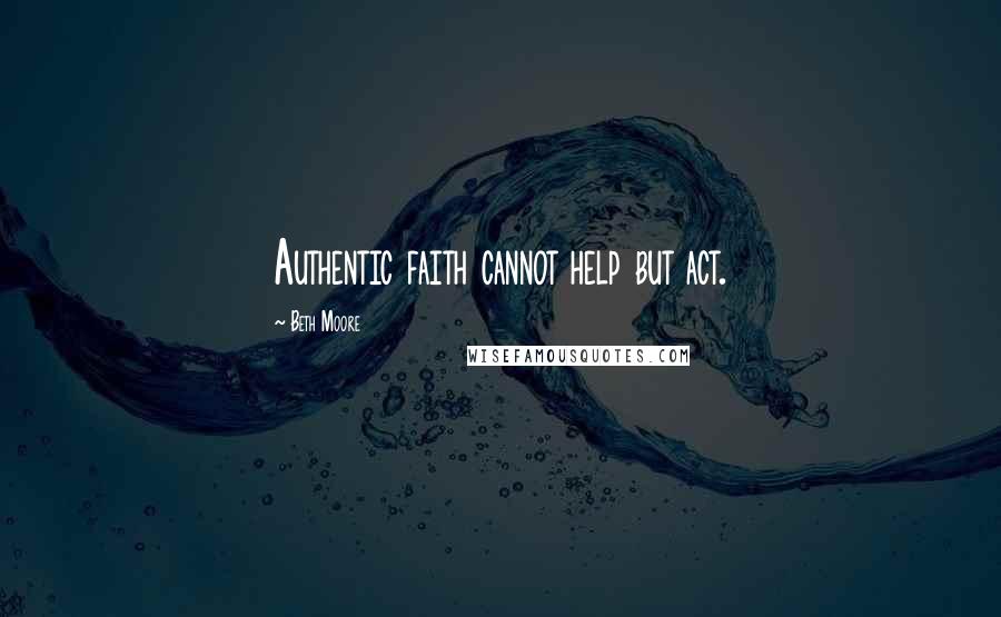 Beth Moore Quotes: Authentic faith cannot help but act.