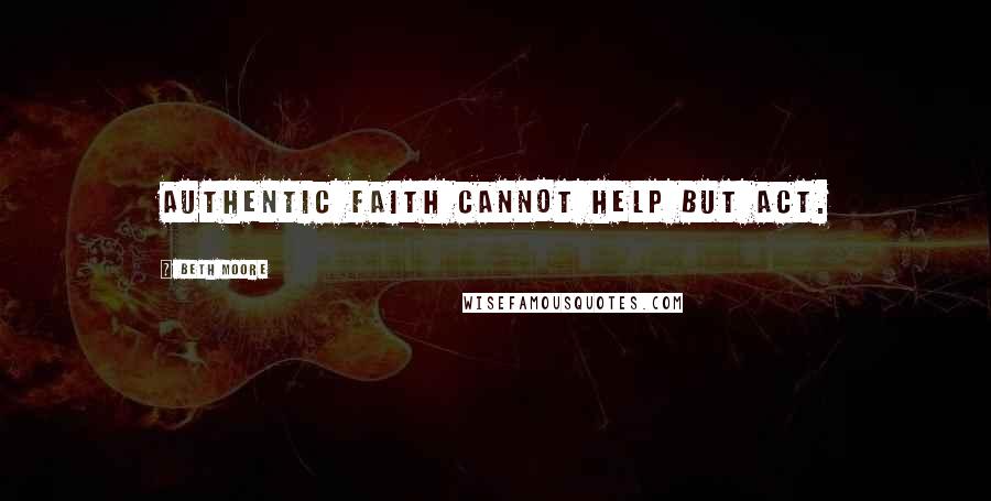 Beth Moore Quotes: Authentic faith cannot help but act.