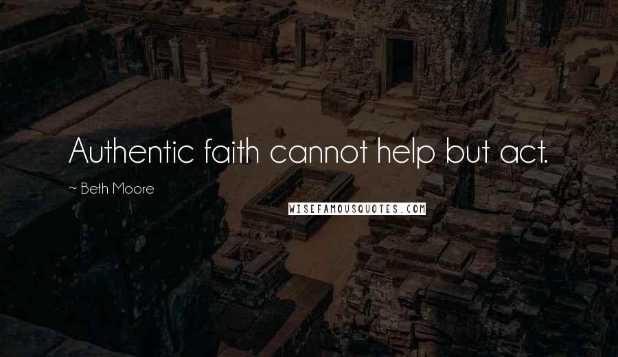 Beth Moore Quotes: Authentic faith cannot help but act.