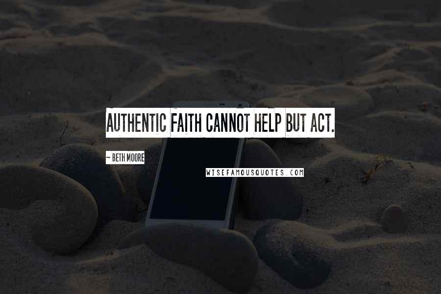 Beth Moore Quotes: Authentic faith cannot help but act.