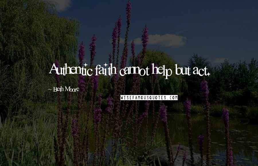 Beth Moore Quotes: Authentic faith cannot help but act.
