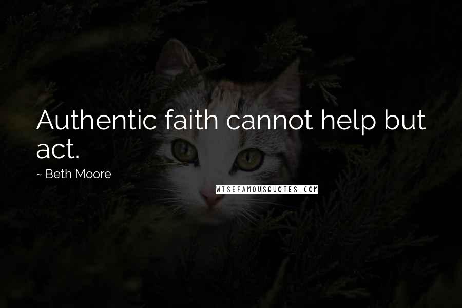 Beth Moore Quotes: Authentic faith cannot help but act.