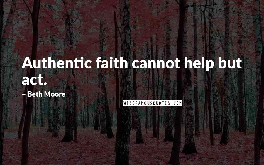 Beth Moore Quotes: Authentic faith cannot help but act.