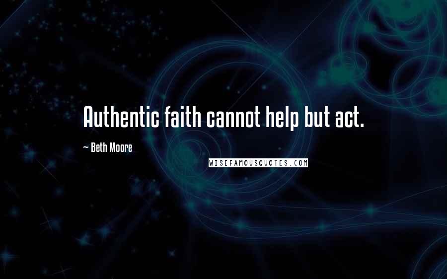 Beth Moore Quotes: Authentic faith cannot help but act.