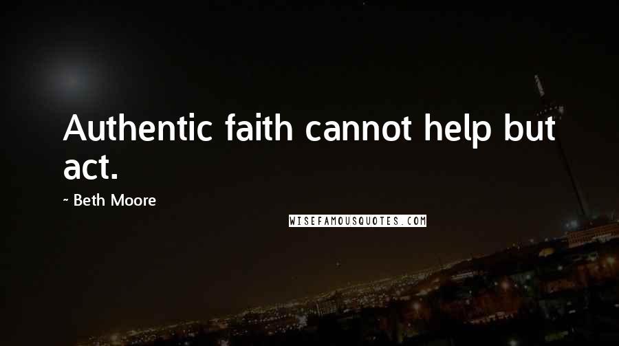 Beth Moore Quotes: Authentic faith cannot help but act.