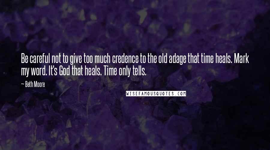 Beth Moore Quotes: Be careful not to give too much credence to the old adage that time heals. Mark my word. It's God that heals. Time only tells.