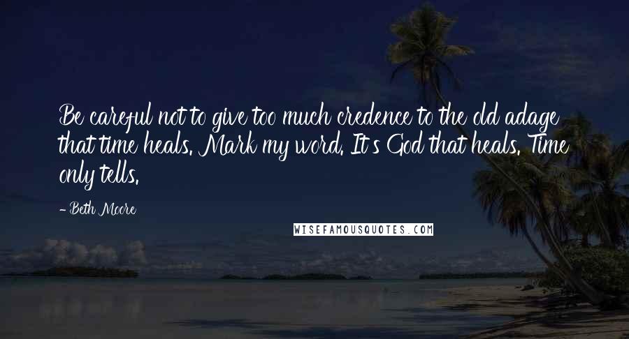 Beth Moore Quotes: Be careful not to give too much credence to the old adage that time heals. Mark my word. It's God that heals. Time only tells.