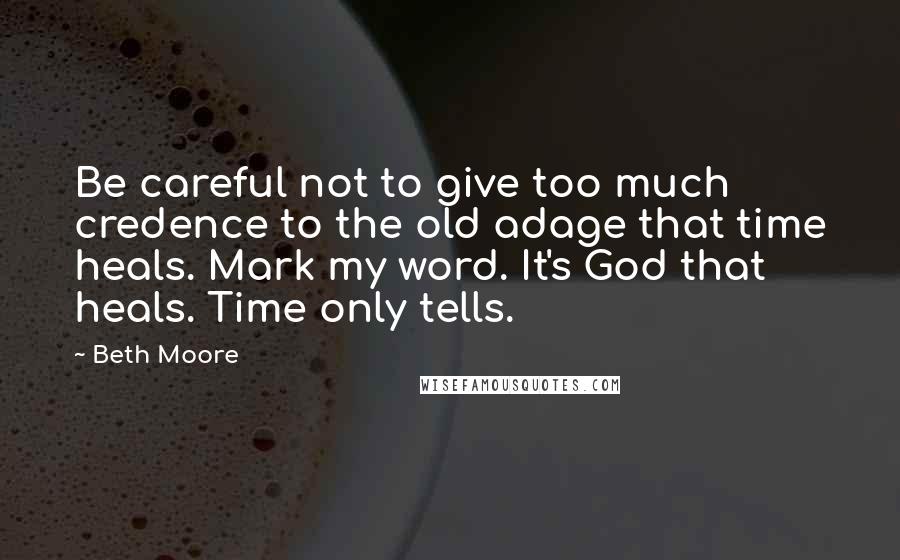 Beth Moore Quotes: Be careful not to give too much credence to the old adage that time heals. Mark my word. It's God that heals. Time only tells.