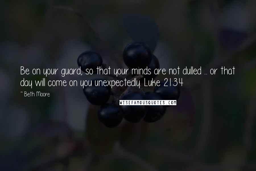 Beth Moore Quotes: Be on your guard, so that your minds are not dulled ... or that day will come on you unexpectedly. Luke 21:34