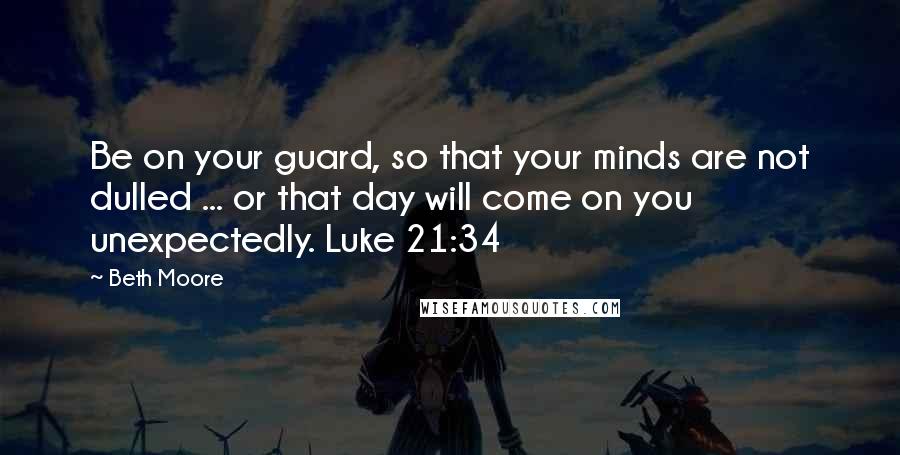 Beth Moore Quotes: Be on your guard, so that your minds are not dulled ... or that day will come on you unexpectedly. Luke 21:34