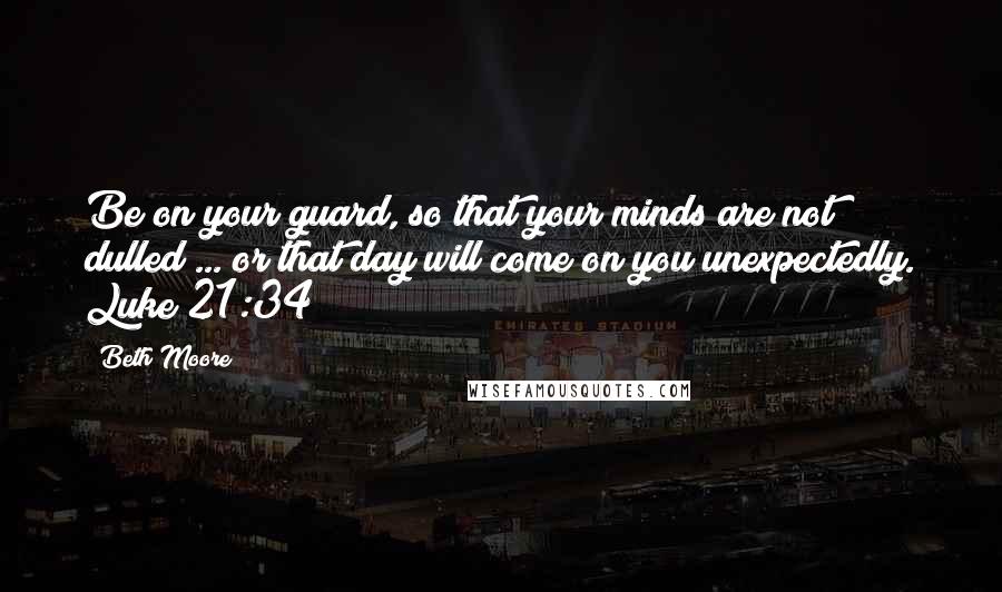 Beth Moore Quotes: Be on your guard, so that your minds are not dulled ... or that day will come on you unexpectedly. Luke 21:34