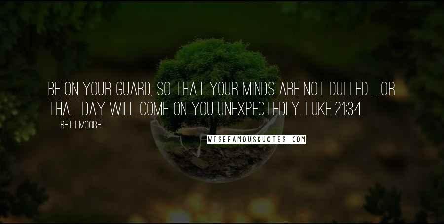 Beth Moore Quotes: Be on your guard, so that your minds are not dulled ... or that day will come on you unexpectedly. Luke 21:34