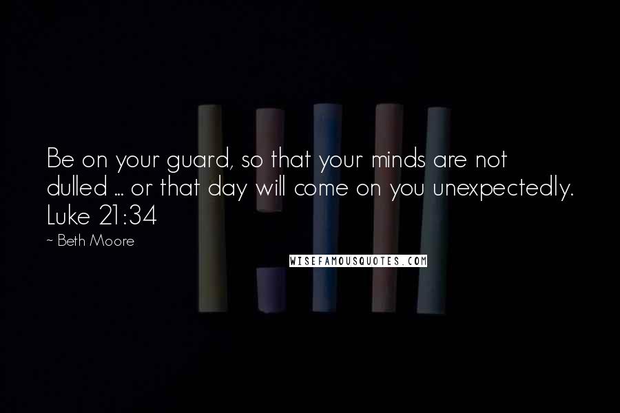 Beth Moore Quotes: Be on your guard, so that your minds are not dulled ... or that day will come on you unexpectedly. Luke 21:34