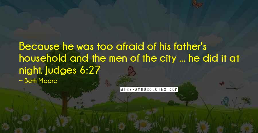 Beth Moore Quotes: Because he was too afraid of his father's household and the men of the city ... he did it at night. Judges 6:27