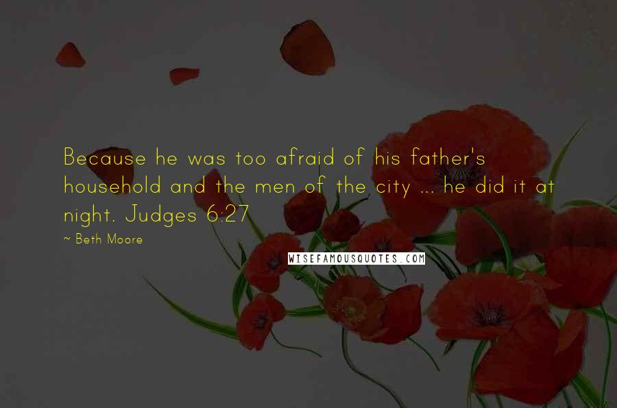 Beth Moore Quotes: Because he was too afraid of his father's household and the men of the city ... he did it at night. Judges 6:27